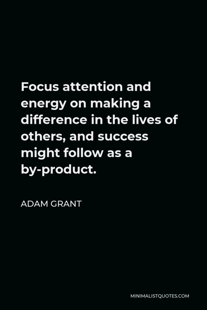 Adam Grant Quote - Focus attention and energy on making a difference in the lives of others, and success might follow as a by-product.