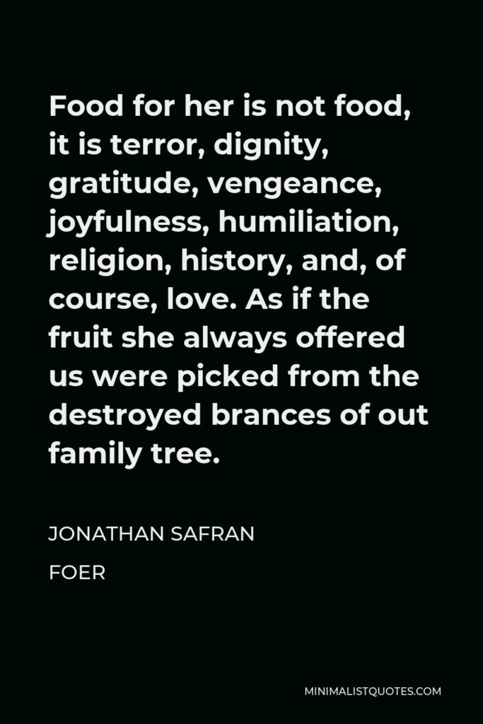 Jonathan Safran Foer Quote - Food for her is not food, it is terror, dignity, gratitude, vengeance, joyfulness, humiliation, religion, history, and, of course, love. As if the fruit she always offered us were picked from the destroyed brances of out family tree.