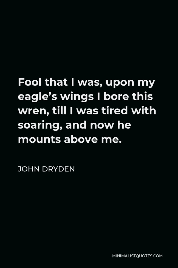 John Dryden Quote - Fool that I was, upon my eagle’s wings I bore this wren, till I was tired with soaring, and now he mounts above me.
