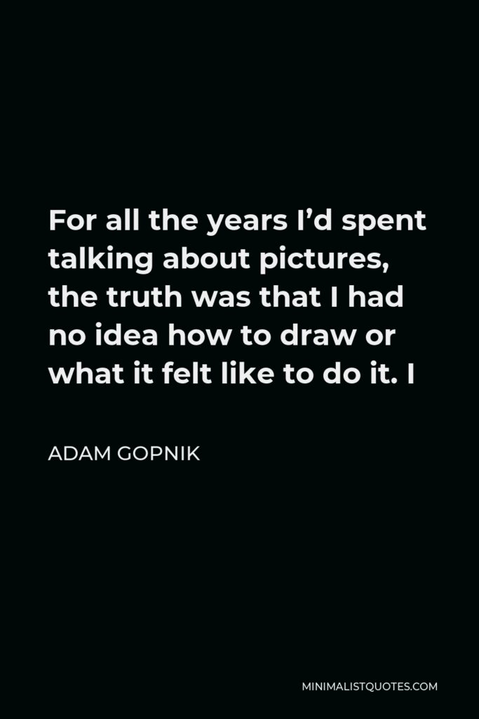 Adam Gopnik Quote - For all the years I’d spent talking about pictures, the truth was that I had no idea how to draw or what it felt like to do it. I