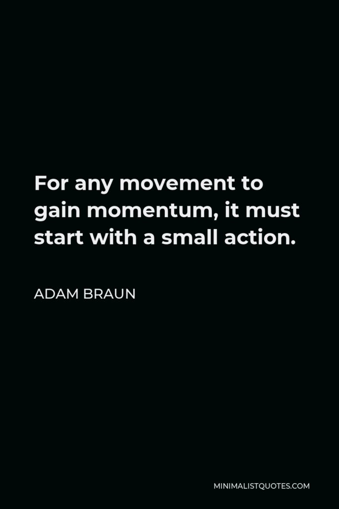 Adam Braun Quote - For any movement to gain momentum, it must start with a small action. This action becomes multiplied by the masses, and is made tangible when leadership changes course due to the weight of the movement’s voice.