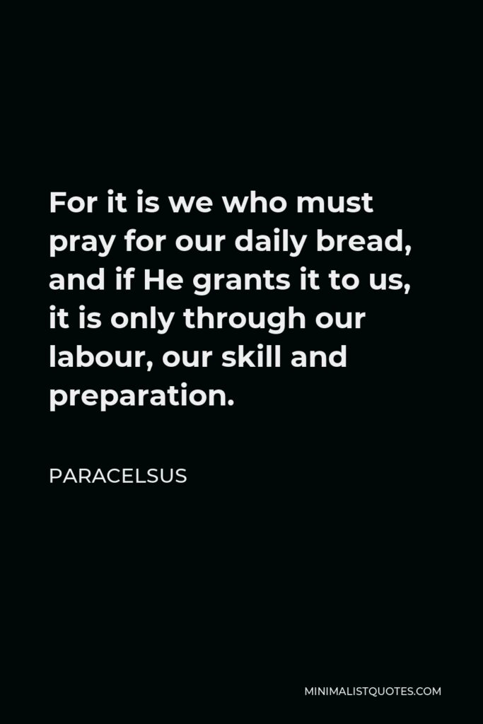 Paracelsus Quote - For it is we who must pray for our daily bread, and if He grants it to us, it is only through our labour, our skill and preparation.