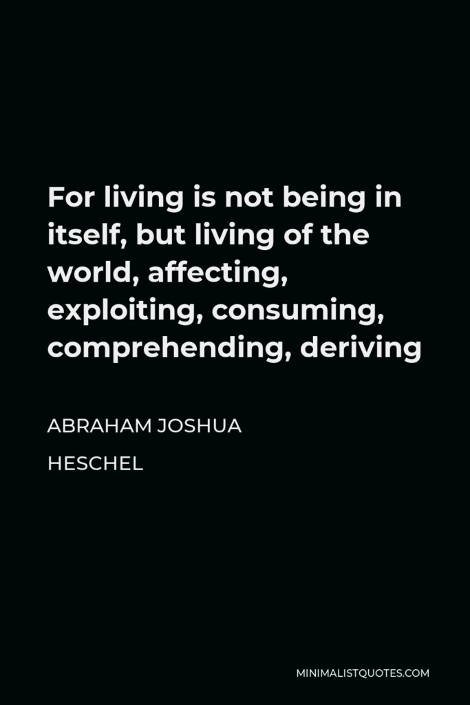 Abraham Joshua Heschel Quote - For living is not being in itself, but living of the world, affecting, exploiting, consuming, comprehending, deriving