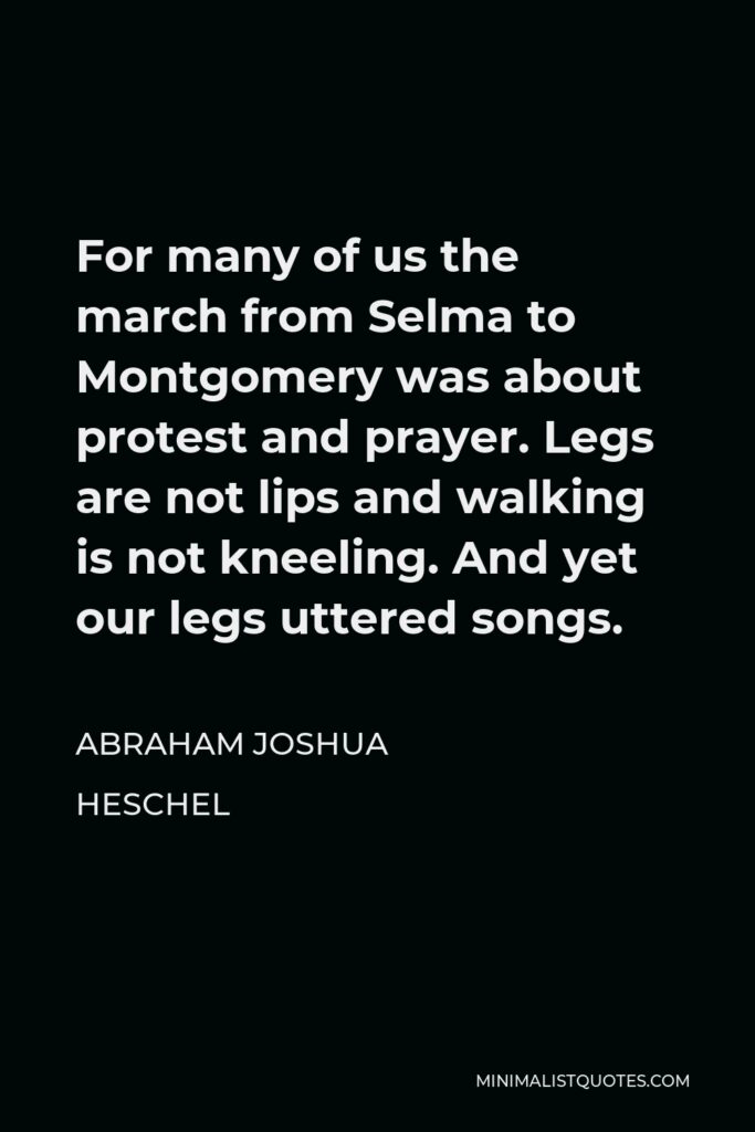 Abraham Joshua Heschel Quote - For many of us the march from Selma to Montgomery was about protest and prayer. Legs are not lips and walking is not kneeling. And yet our legs uttered songs.