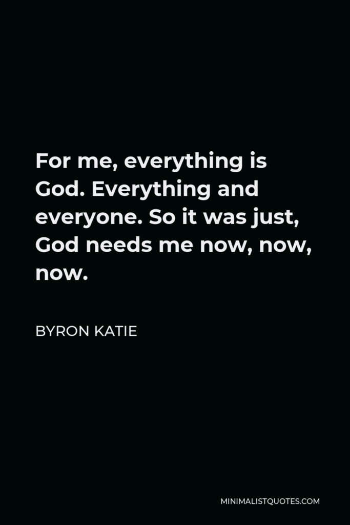 Byron Katie Quote - For me, everything is God. Everything and everyone. So it was just, God needs me now, now, now.