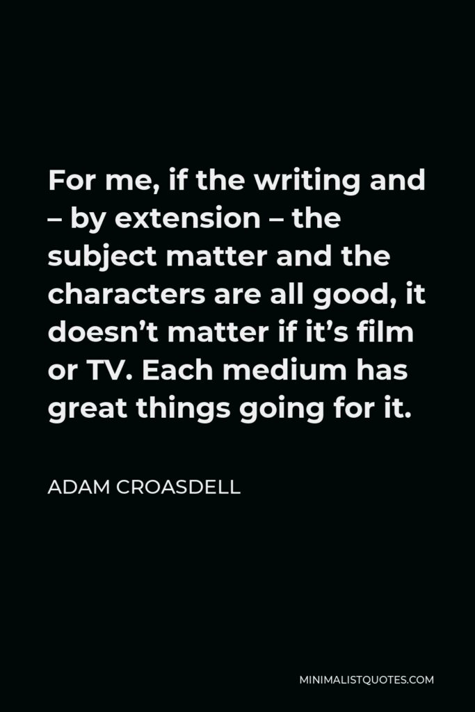 Adam Croasdell Quote - For me, if the writing and – by extension – the subject matter and the characters are all good, it doesn’t matter if it’s film or TV. Each medium has great things going for it.