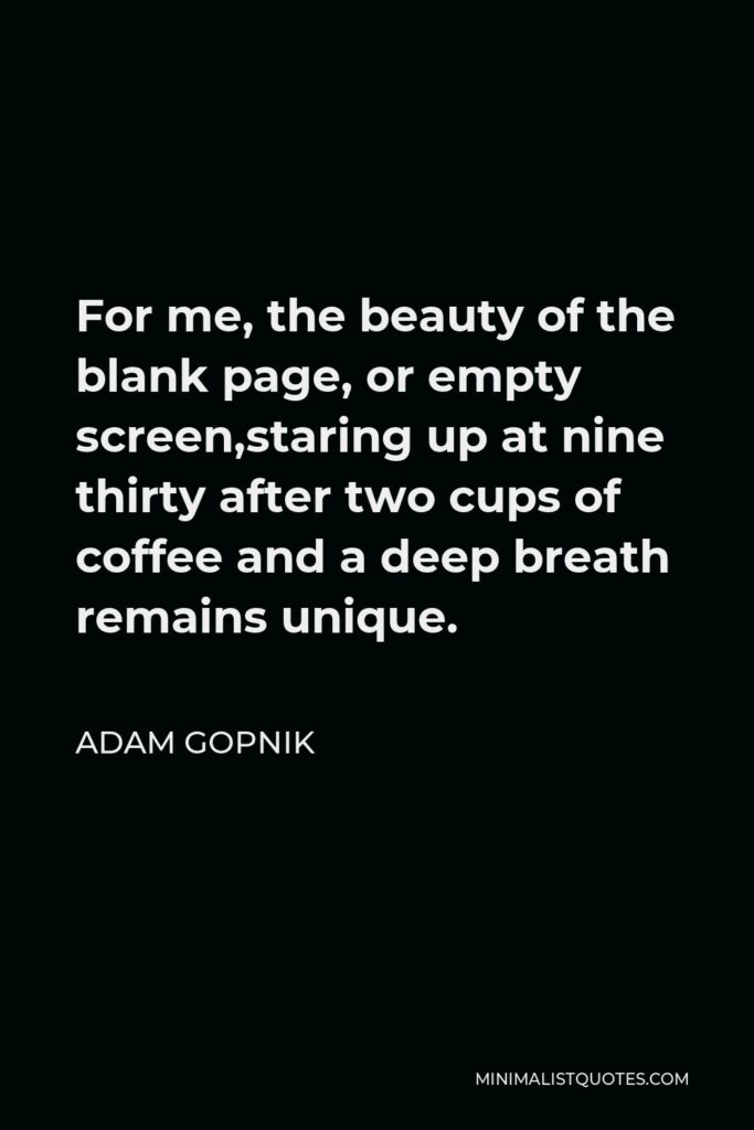 Adam Gopnik Quote - For me, the beauty of the blank page, or empty screen,staring up at nine thirty after two cups of coffee and a deep breath remains unique.