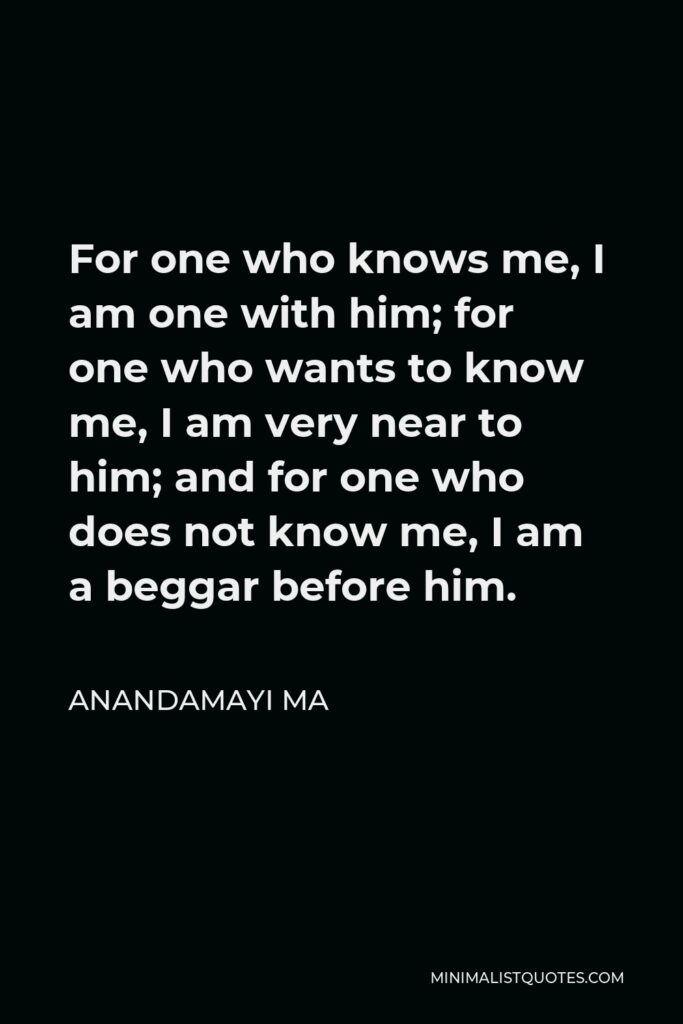 Anandamayi Ma Quote - For one who knows me, I am one with him; for one who wants to know me, I am very near to him; and for one who does not know me, I am a beggar before him.