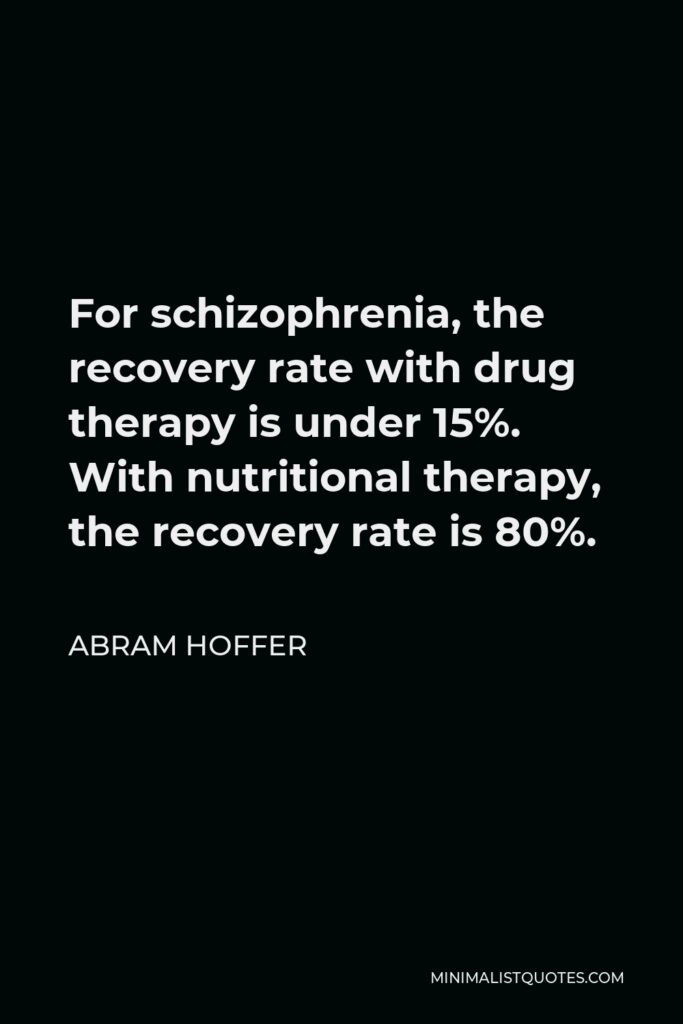 Abram Hoffer Quote - For schizophrenia, the recovery rate with drug therapy is under 15%. With nutritional therapy, the recovery rate is 80%.