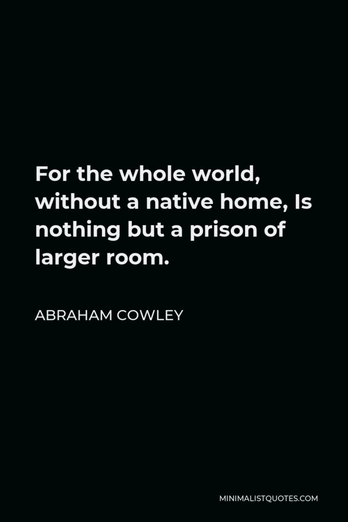 Abraham Cowley Quote - For the whole world, without a native home, Is nothing but a prison of larger room.