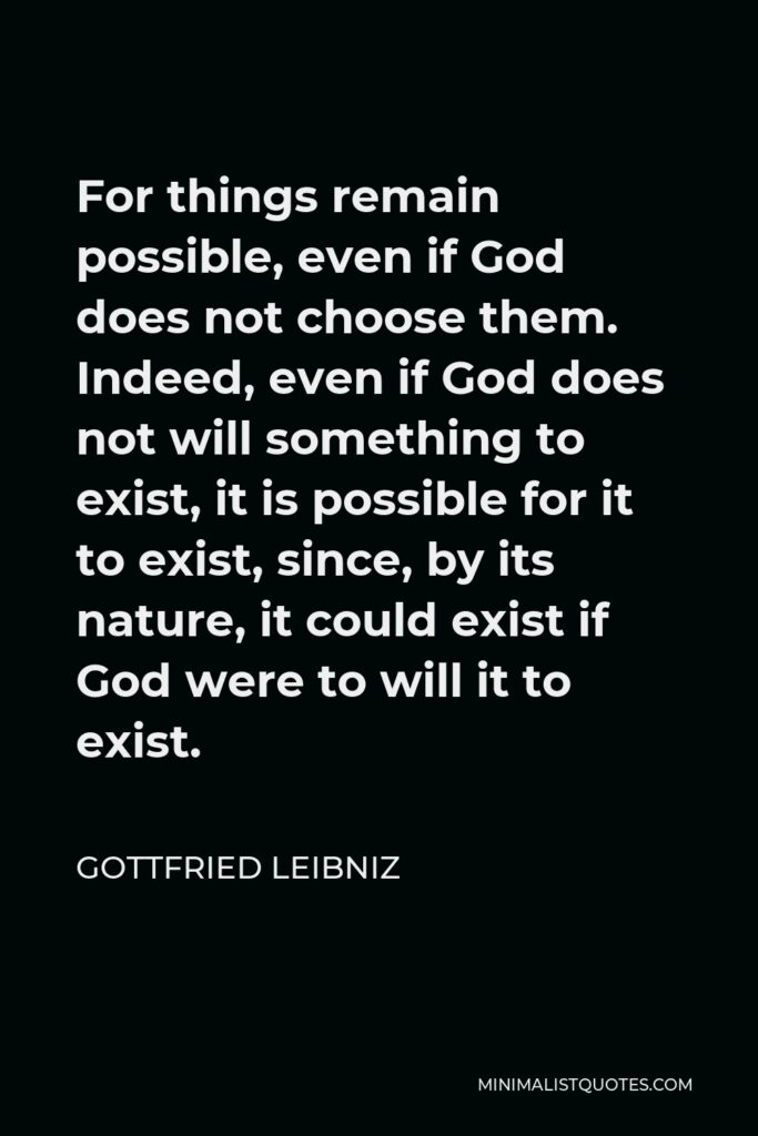 Gottfried Leibniz Quote - For things remain possible, even if God does not choose them. Indeed, even if God does not will something to exist, it is possible for it to exist, since, by its nature, it could exist if God were to will it to exist.