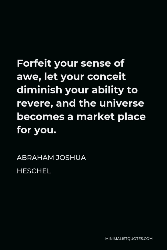 Abraham Joshua Heschel Quote - Forfeit your sense of awe, let your conceit diminish your ability to revere, and the universe becomes a market place for you.