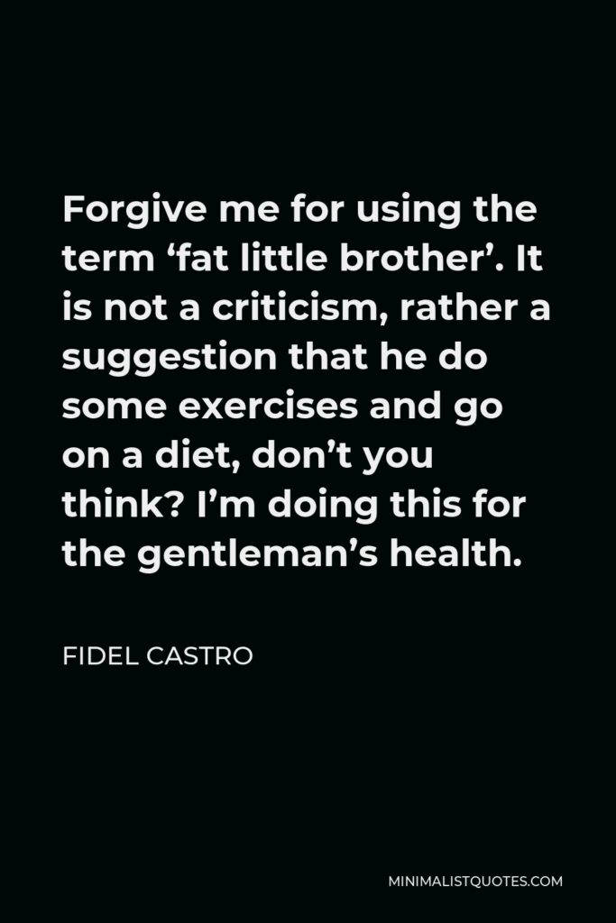Fidel Castro Quote - Forgive me for using the term ‘fat little brother’. It is not a criticism, rather a suggestion that he do some exercises and go on a diet, don’t you think? I’m doing this for the gentleman’s health.