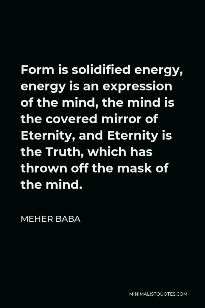 Meher Baba Quote - Form is solidified energy, energy is an expression of the mind, the mind is the covered mirror of Eternity, and Eternity is the Truth, which has thrown off the mask of the mind.