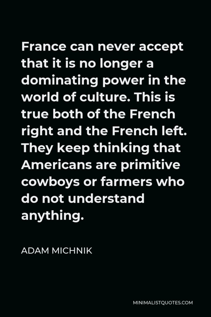 Adam Michnik Quote - France can never accept that it is no longer a dominating power in the world of culture. This is true both of the French right and the French left. They keep thinking that Americans are primitive cowboys or farmers who do not understand anything.