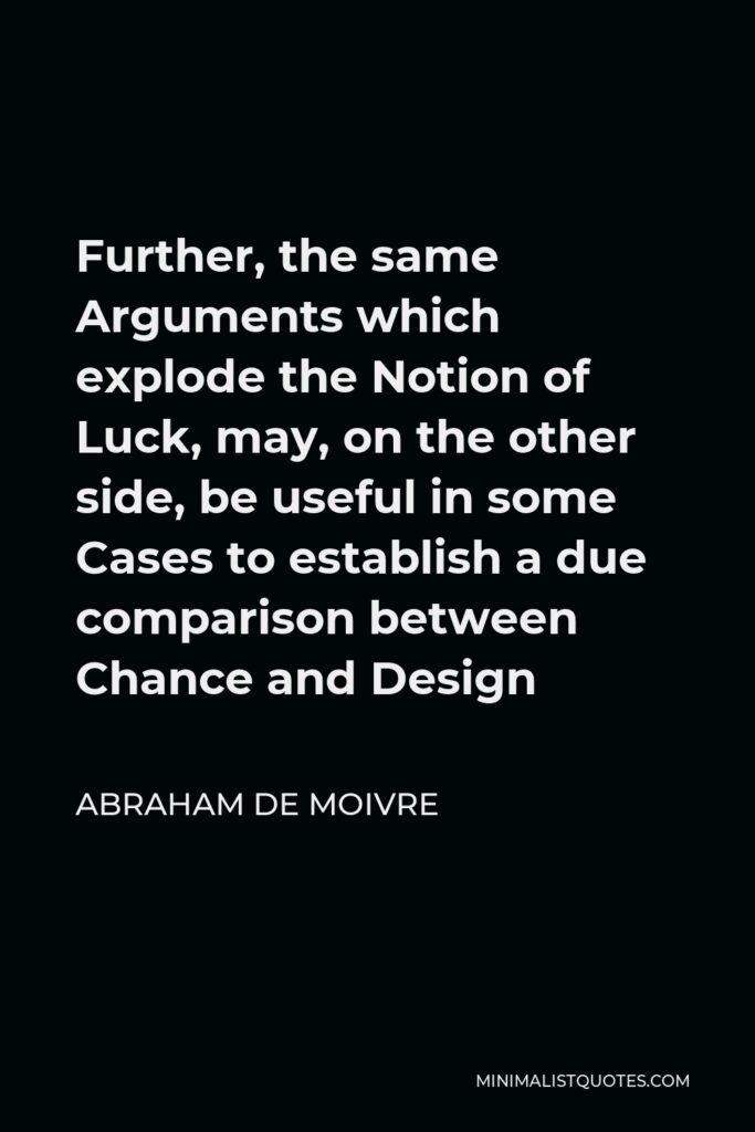 Abraham de Moivre Quote - Further, the same Arguments which explode the Notion of Luck, may, on the other side, be useful in some Cases to establish a due comparison between Chance and Design