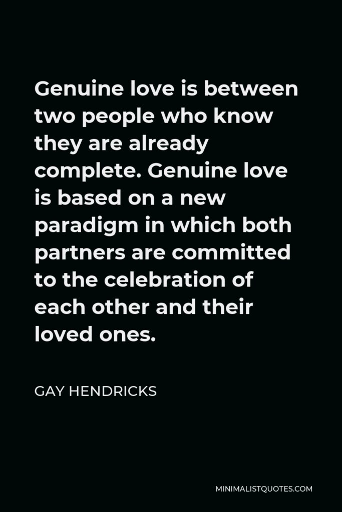 Gay Hendricks Quote - Genuine love is between two people who know they are already complete. Genuine love is based on a new paradigm in which both partners are committed to the celebration of each other and their loved ones.