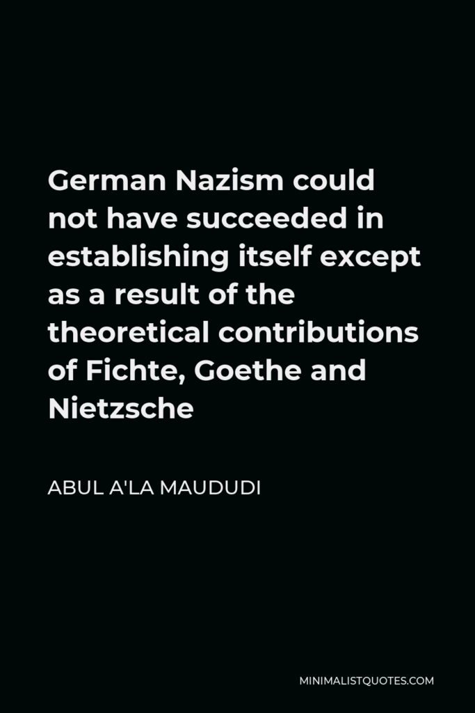 Abul A'la Maududi Quote - German Nazism could not have succeeded in establishing itself except as a result of the theoretical contributions of Fichte, Goethe and Nietzsche