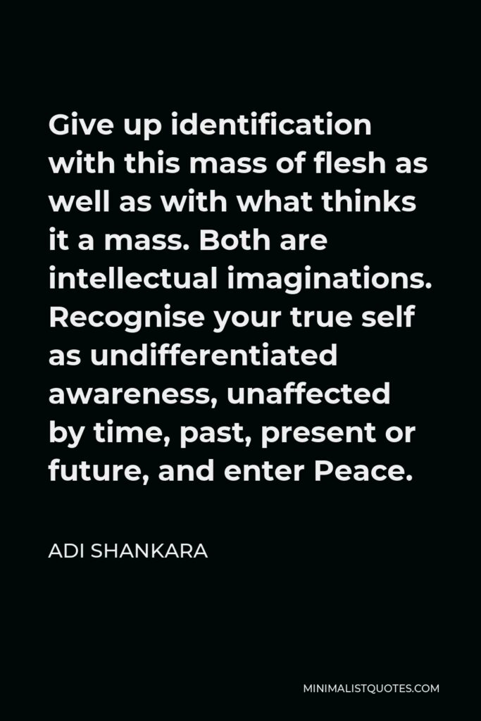 Adi Shankara Quote - Give up identification with this mass of flesh as well as with what thinks it a mass. Both are intellectual imaginations. Recognise your true self as undifferentiated awareness, unaffected by time, past, present or future, and enter Peace.