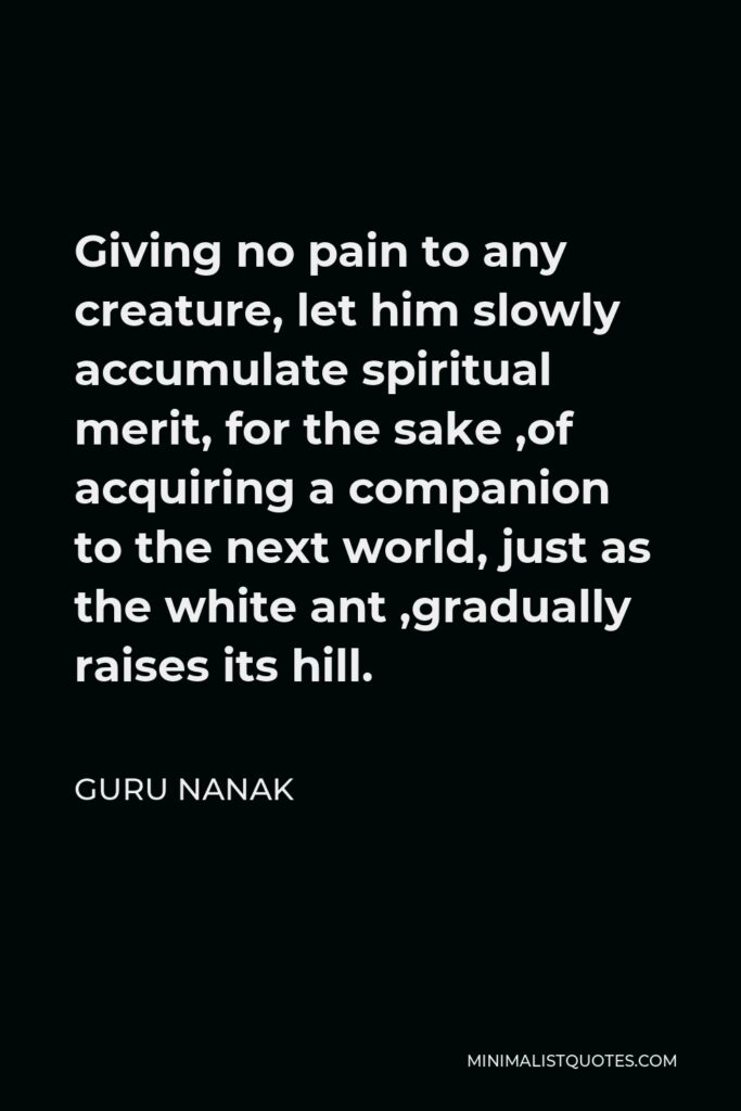 Guru Nanak Quote - Giving no pain to any creature, let him slowly accumulate spiritual merit, for the sake ,of acquiring a companion to the next world, just as the white ant ,gradually raises its hill.