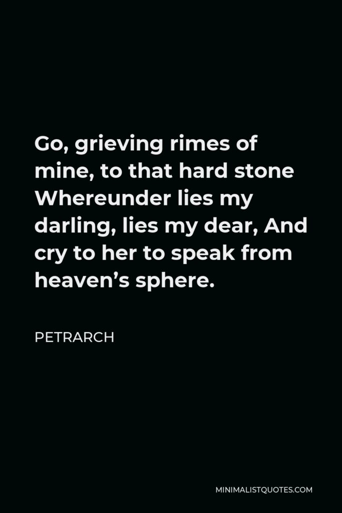 Petrarch Quote - Go, grieving rimes of mine, to that hard stone Whereunder lies my darling, lies my dear, And cry to her to speak from heaven’s sphere.