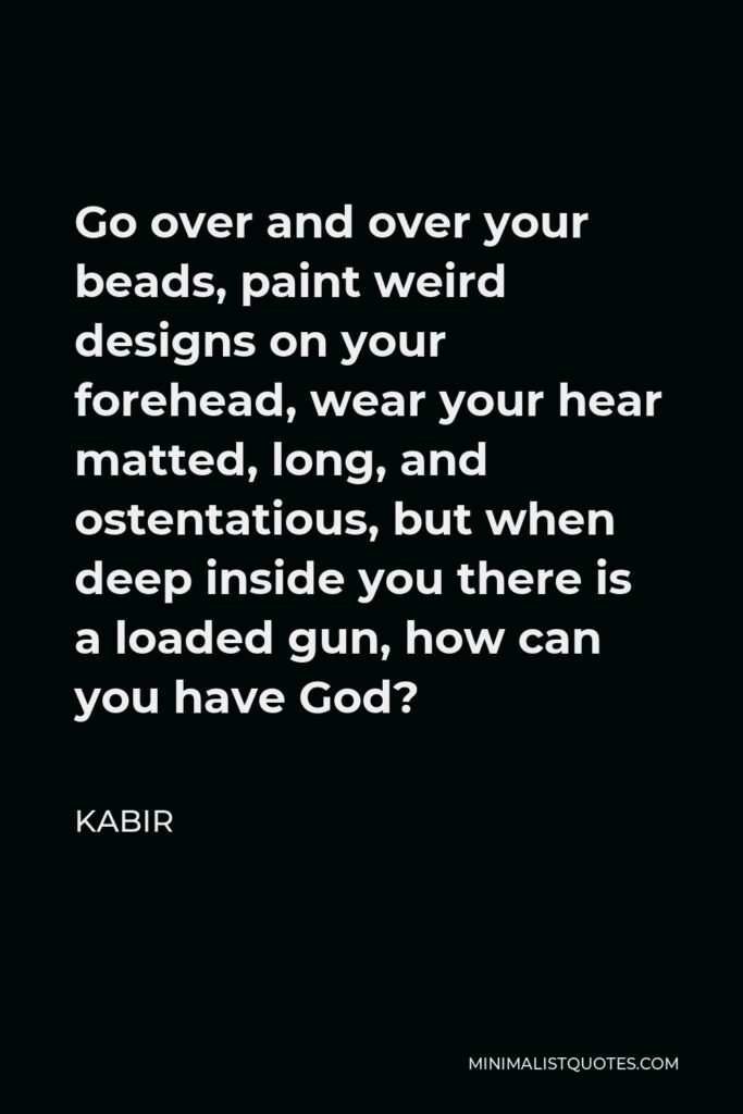 Kabir Quote - Go over and over your beads, paint weird designs on your forehead, wear your hear matted, long, and ostentatious, but when deep inside you there is a loaded gun, how can you have God?