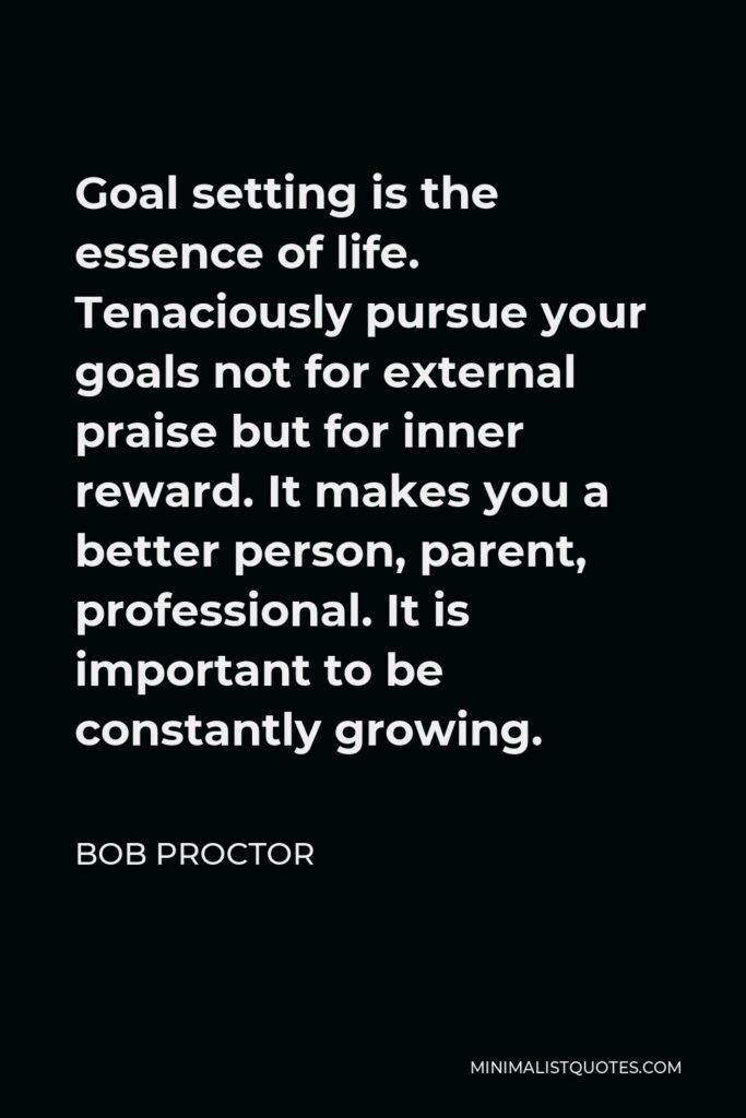 Bob Proctor Quote - Goal setting is the essence of life. Tenaciously pursue your goals not for external praise but for inner reward. It makes you a better person, parent, professional. It is important to be constantly growing.