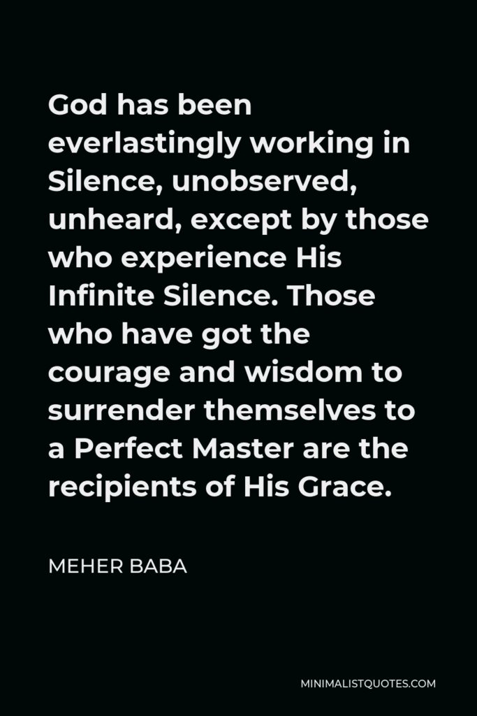 Meher Baba Quote - God has been everlastingly working in Silence, unobserved, unheard, except by those who experience His Infinite Silence. Those who have got the courage and wisdom to surrender themselves to a Perfect Master are the recipients of His Grace.
