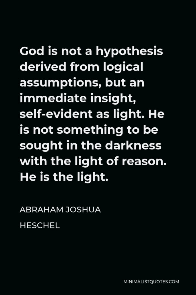 Abraham Joshua Heschel Quote - God is not a hypothesis derived from logical assumptions, but an immediate insight, self-evident as light. He is not something to be sought in the darkness with the light of reason. He is the light.