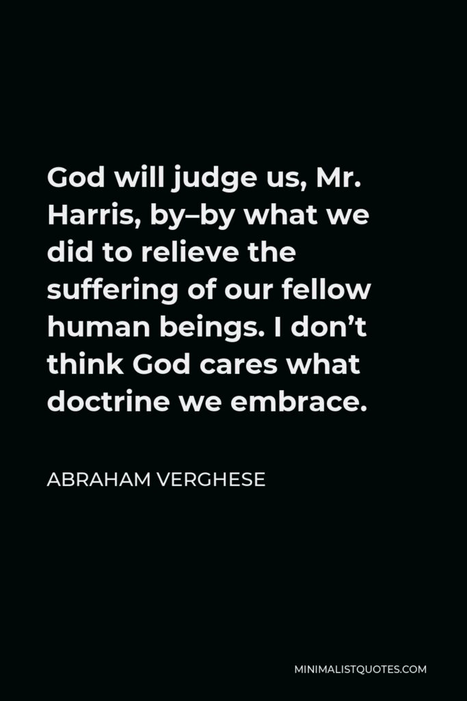 Abraham Verghese Quote - God will judge us, Mr. Harris, by–by what we did to relieve the suffering of our fellow human beings. I don’t think God cares what doctrine we embrace.