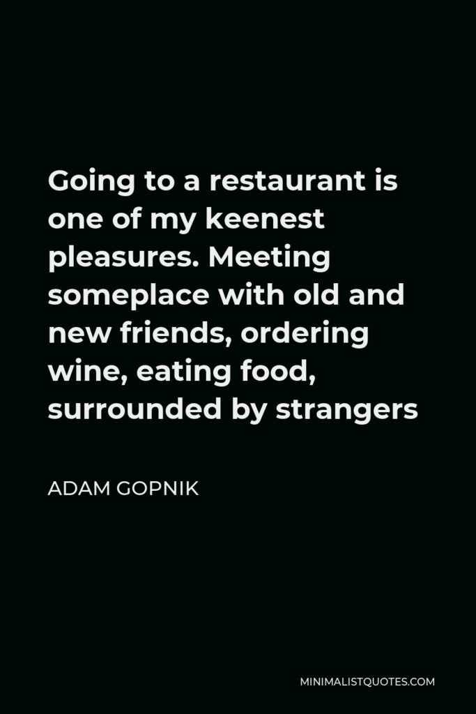 Adam Gopnik Quote - Going to a restaurant is one of my keenest pleasures. Meeting someplace with old and new friends, ordering wine, eating food, surrounded by strangers