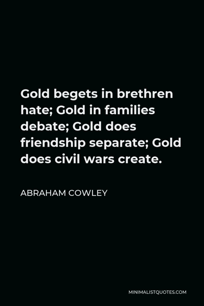 Abraham Cowley Quote - Gold begets in brethren hate; Gold in families debate; Gold does friendship separate; Gold does civil wars create.