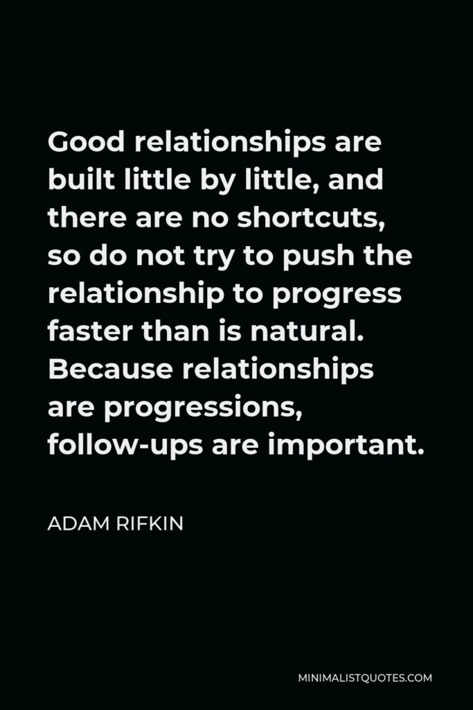 Adam Rifkin Quote - Good relationships are built little by little, and there are no shortcuts, so do not try to push the relationship to progress faster than is natural. Because relationships are progressions, follow-ups are important.