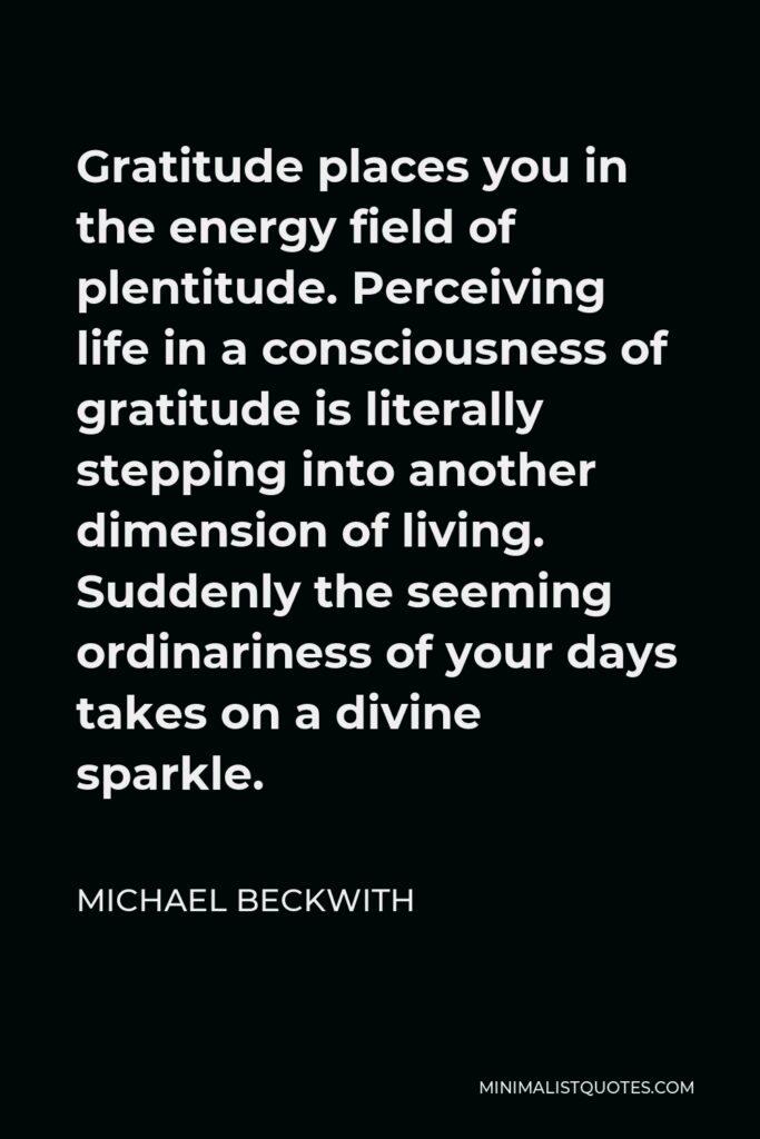 Michael Beckwith Quote - Gratitude places you in the energy field of plentitude. Perceiving life in a consciousness of gratitude is literally stepping into another dimension of living. Suddenly the seeming ordinariness of your days takes on a divine sparkle.