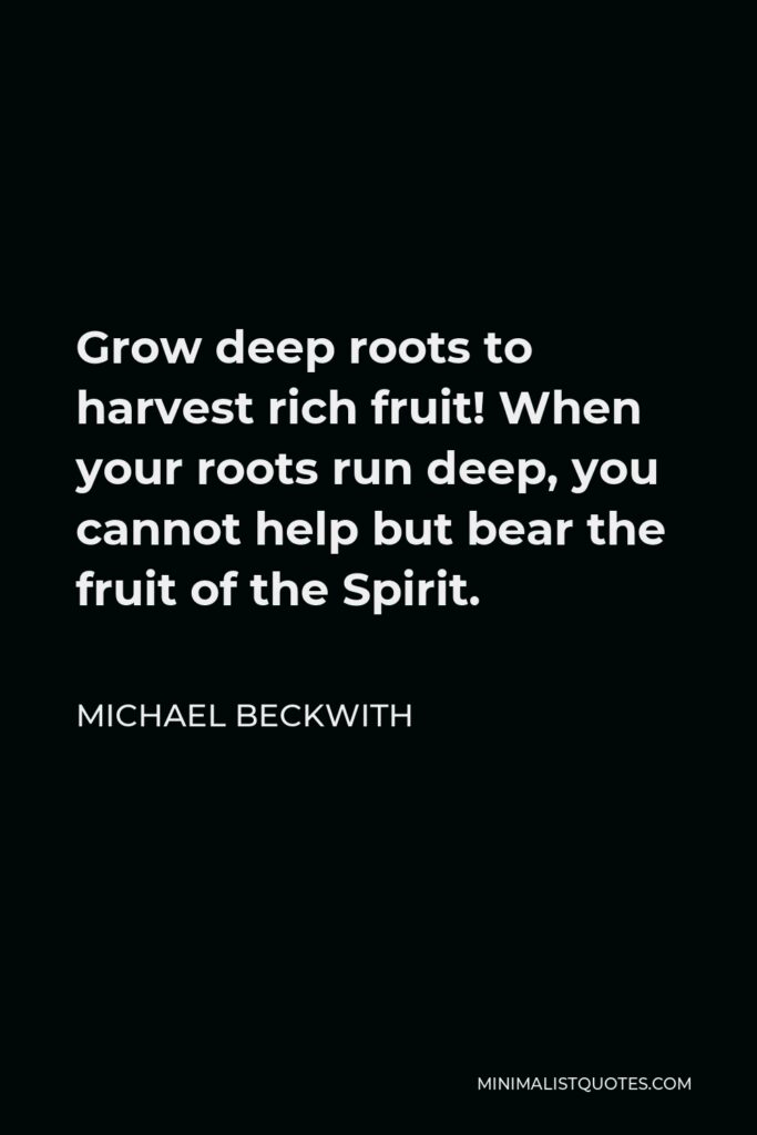 Michael Beckwith Quote - Grow deep roots to harvest rich fruit! When your roots run deep, you cannot help but bear the fruit of the Spirit.