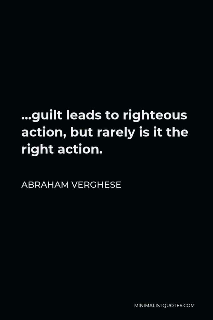 Abraham Verghese Quote - …guilt leads to righteous action, but rarely is it the right action.