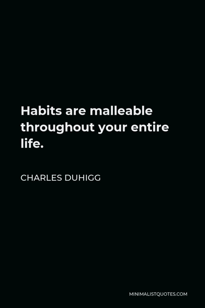 Charles Duhigg Quote - Habits are malleable throughout your entire life.
