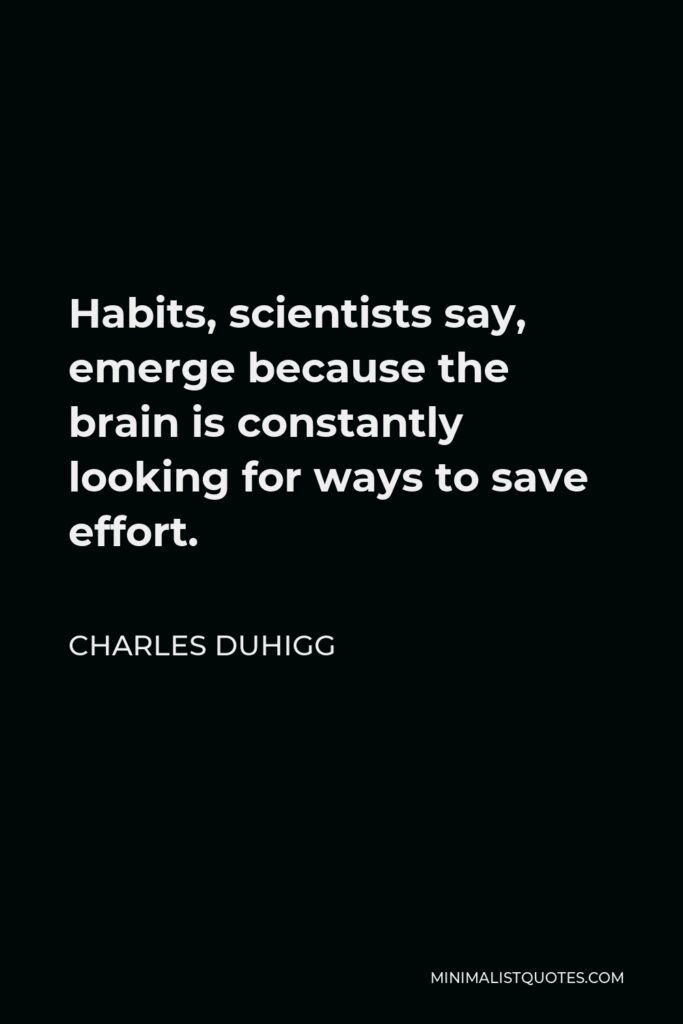 Charles Duhigg Quote - Habits, scientists say, emerge because the brain is constantly looking for ways to save effort.