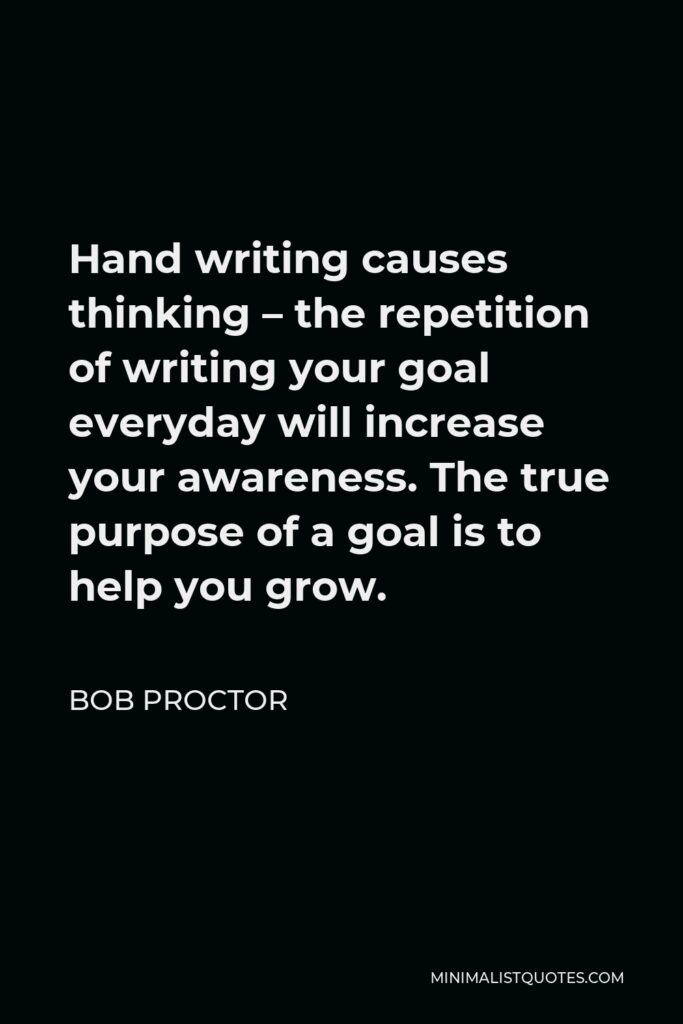 Bob Proctor Quote - Hand writing causes thinking – the repetition of writing your goal everyday will increase your awareness. The true purpose of a goal is to help you grow.