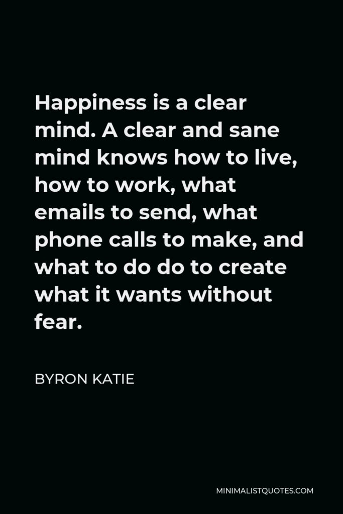 Byron Katie Quote - Happiness is a clear mind. A clear and sane mind knows how to live, how to work, what emails to send, what phone calls to make, and what to do do to create what it wants without fear.