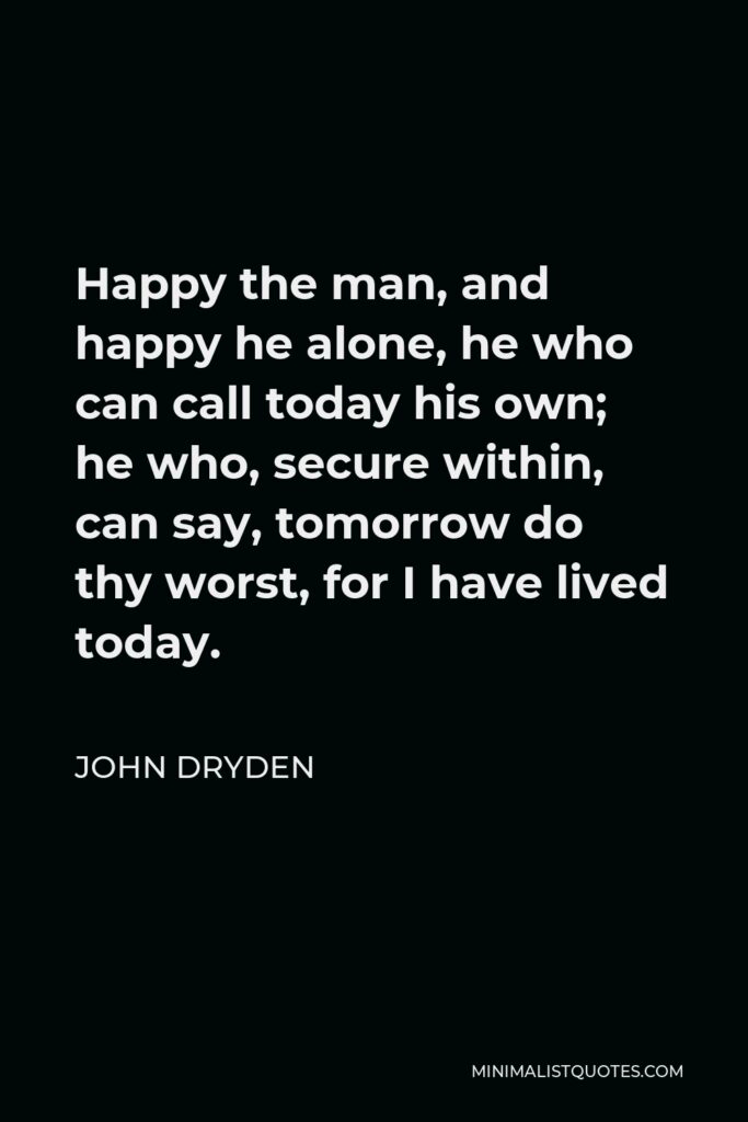 John Dryden Quote - Happy the man, and happy he alone, he who can call today his own; he who, secure within, can say, tomorrow do thy worst, for I have lived today.