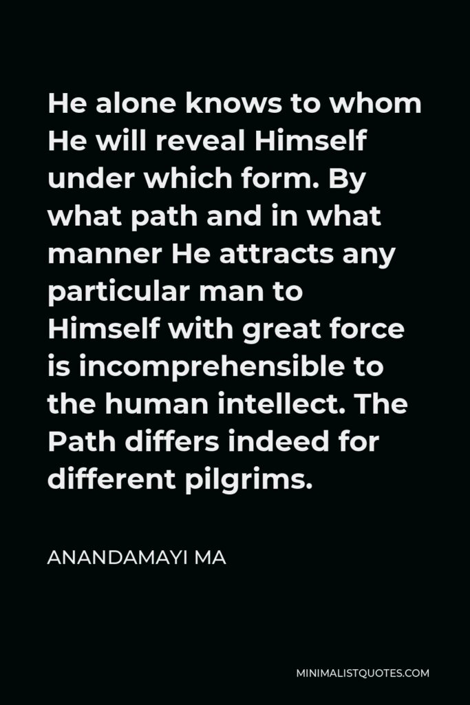 Anandamayi Ma Quote - He alone knows to whom He will reveal Himself under which form. By what path and in what manner He attracts any particular man to Himself with great force is incomprehensible to the human intellect. The Path differs indeed for different pilgrims.