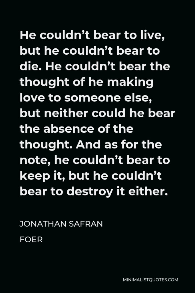 Jonathan Safran Foer Quote - He couldn’t bear to live, but he couldn’t bear to die. He couldn’t bear the thought of he making love to someone else, but neither could he bear the absence of the thought. And as for the note, he couldn’t bear to keep it, but he couldn’t bear to destroy it either.