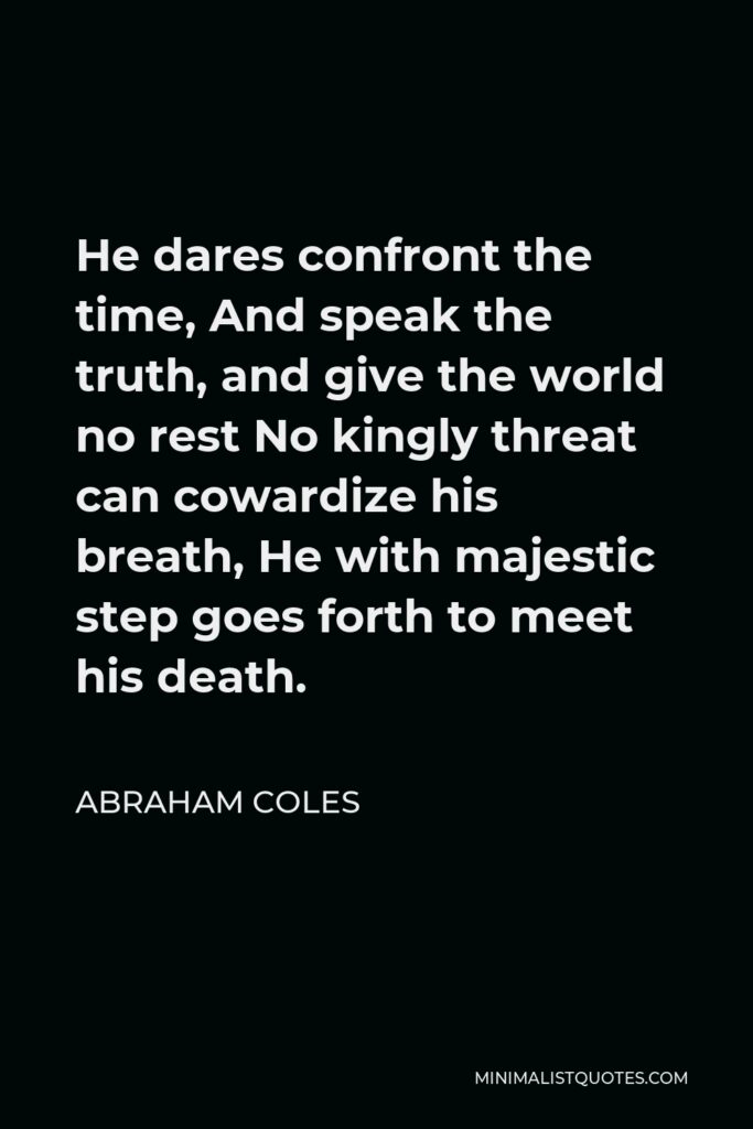 Abraham Coles Quote - He dares confront the time, And speak the truth, and give the world no rest No kingly threat can cowardize his breath, He with majestic step goes forth to meet his death.