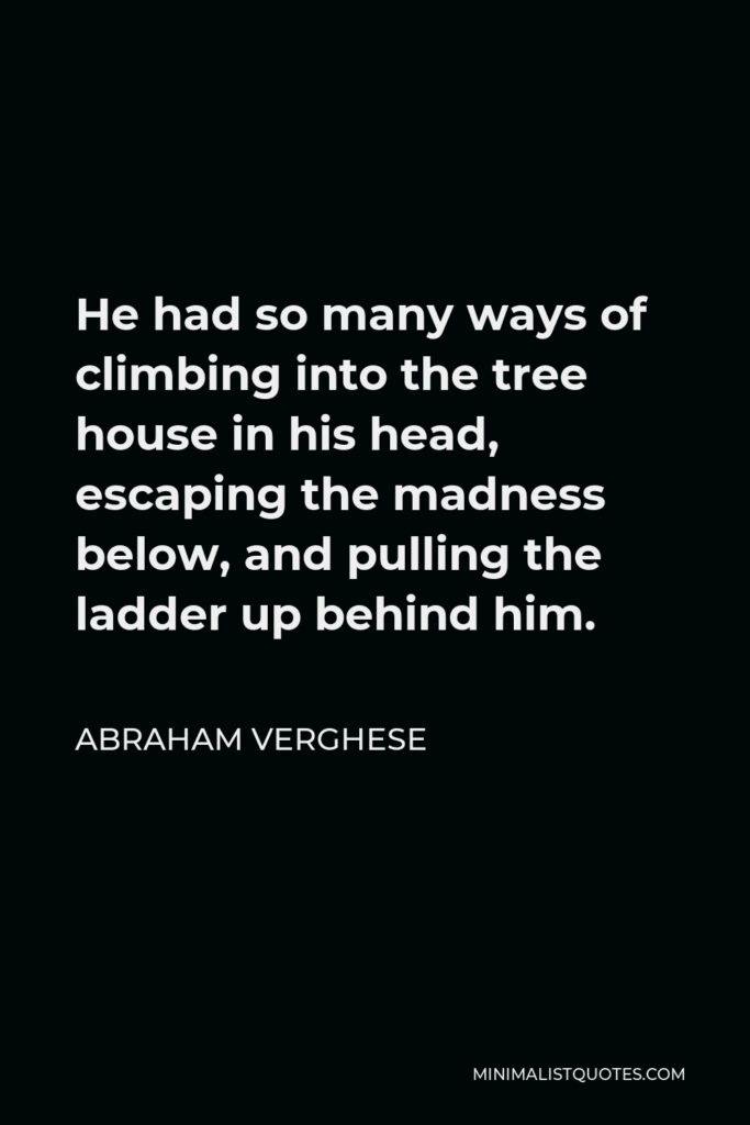 Abraham Verghese Quote - He had so many ways of climbing into the tree house in his head, escaping the madness below, and pulling the ladder up behind him.