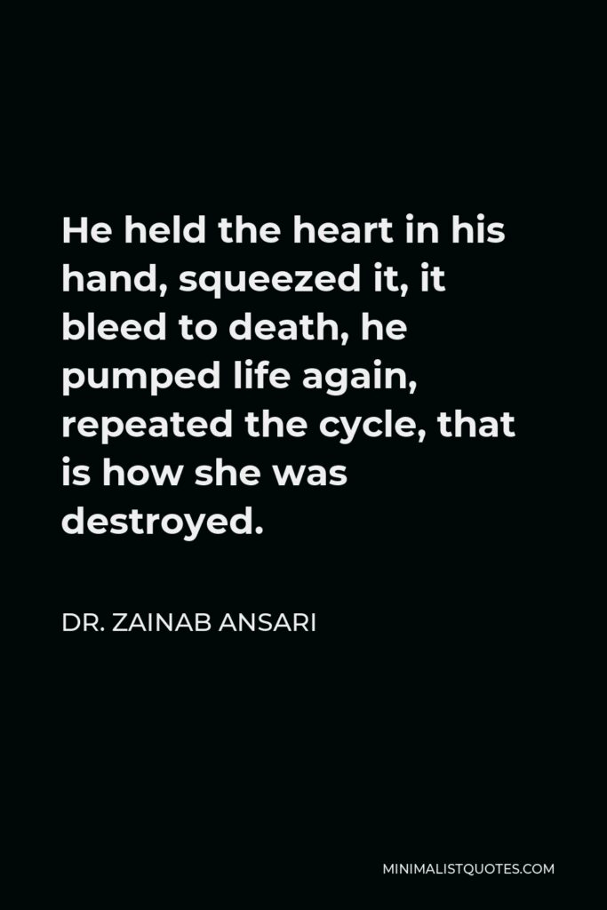 Dr. Zainab Ansari Quote - He held the heart in his hand, squeezed it, it bleed to death, he pumped life again, repeated the cycle, that is how she was destroyed.