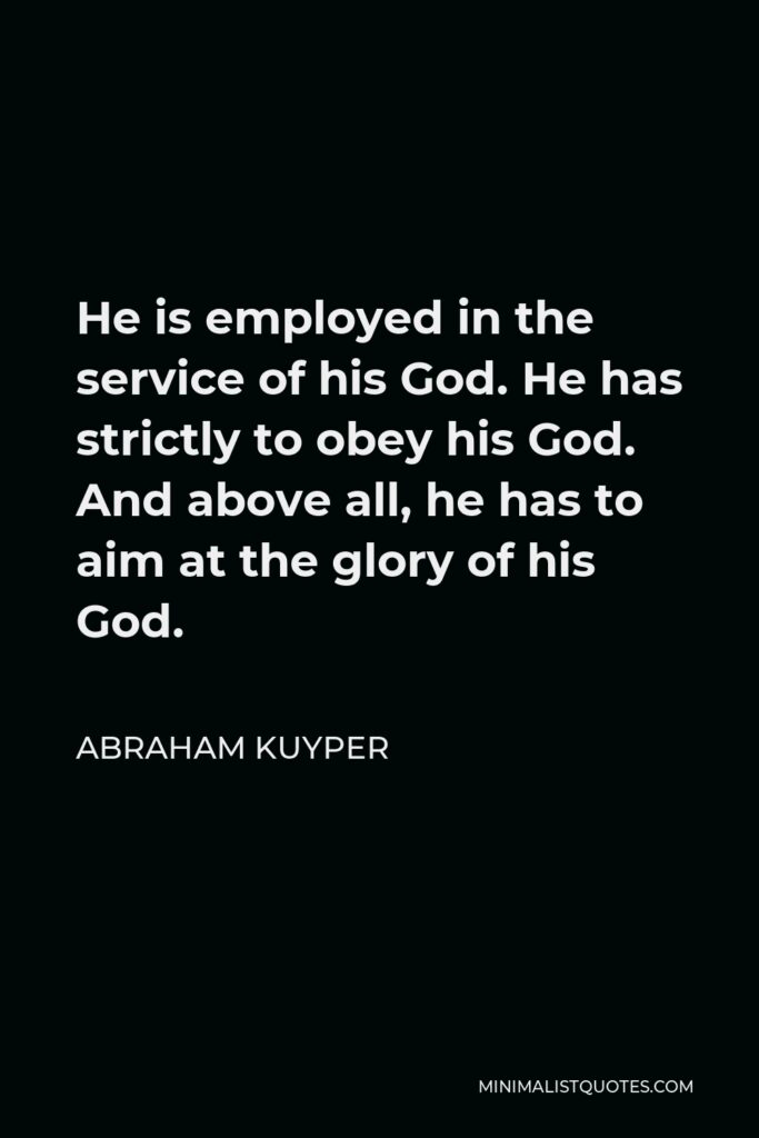 Abraham Kuyper Quote - He is employed in the service of his God. He has strictly to obey his God. And above all, he has to aim at the glory of his God.