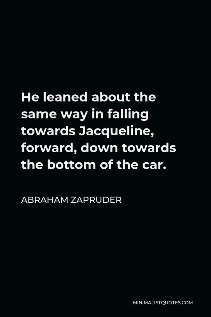 Abraham Zapruder Quote - He leaned about the same way in falling towards Jacqueline, forward, down towards the bottom of the car.