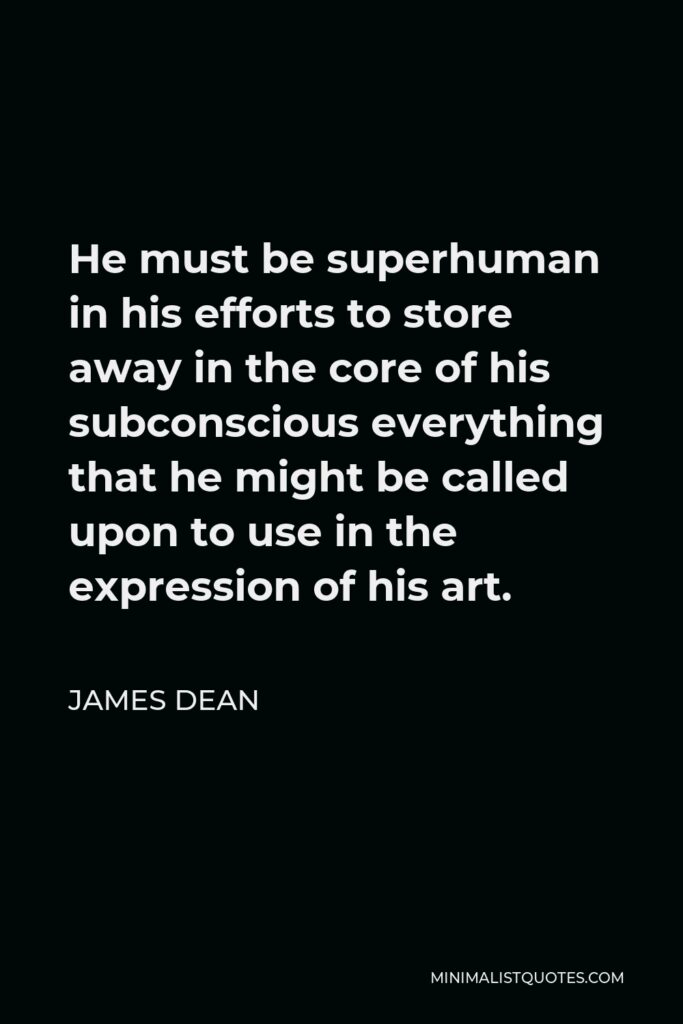 James Dean Quote - He must be superhuman in his efforts to store away in the core of his subconscious everything that he might be called upon to use in the expression of his art.