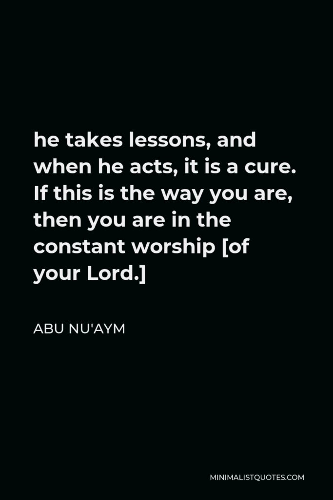 Abu Nu'aym Quote - he takes lessons, and when he acts, it is a cure. If this is the way you are, then you are in the constant worship [of your Lord.]